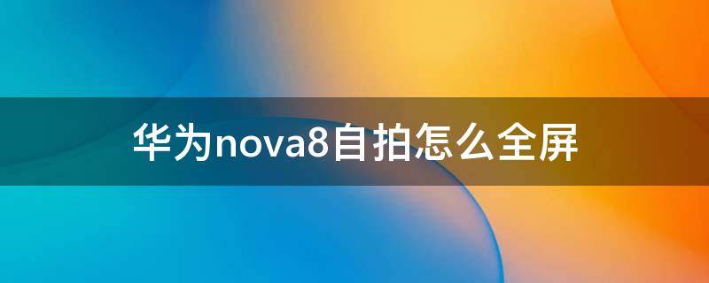 华为nova8自拍怎么全屏（华为nova7自拍怎么设置全屏）