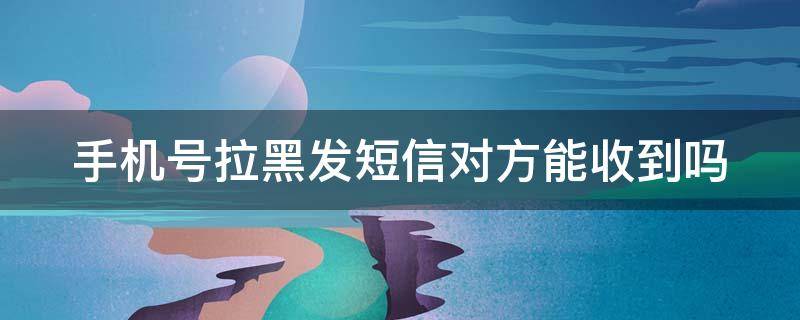 手机号拉黑发短信对方能收到吗 对方把我手机号拉黑发短信对方能收到吗