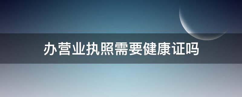 办营业执照需要健康证吗（办营业执照需要健康证吗便利店）