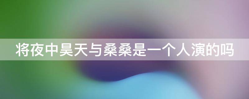 将夜中昊天与桑桑是一个人演的吗 将夜2桑桑跟昊天为什么不是一个人