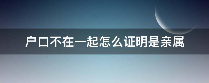 户口不在一起怎么证明是亲属（户口不在一起怎么证明是直系亲属）