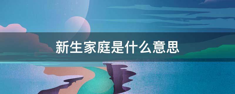 新生家庭是什么意思 原生家庭是什么意思?什么是新生家庭?