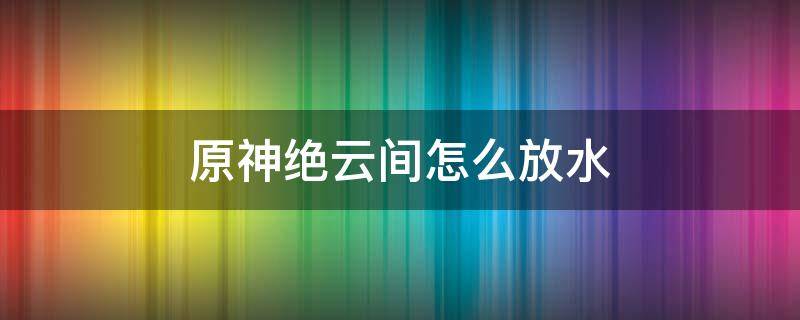 原神绝云间怎么放水（原神绝云间怎么放水视频）