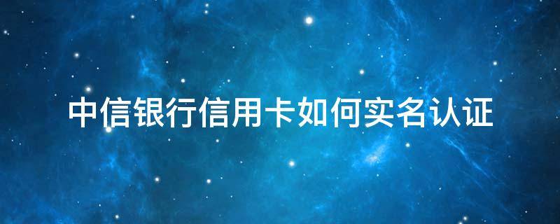 中信银行信用卡如何实名认证 中信银行信用卡如何实名认证怎么弄