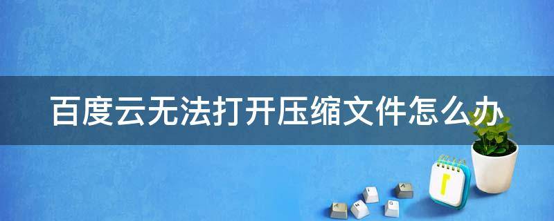 百度云无法打开压缩文件怎么办（百度云无法打开压缩文件是怎么回事）