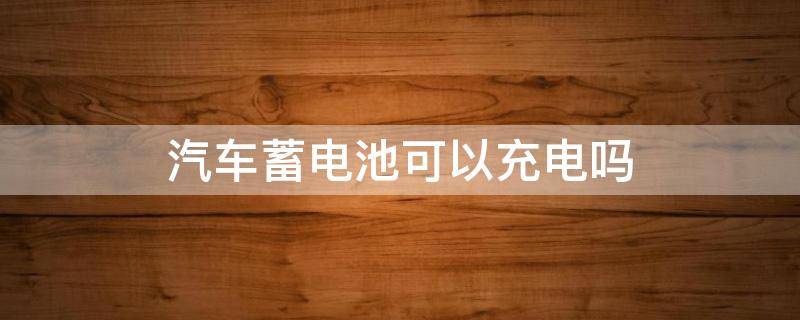 汽车蓄电池可以充电吗（汽车蓄电池可以直接充电吗）