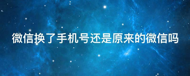 微信换了手机号还是原来的微信吗 微信换了手机号后还是原来的账号吗