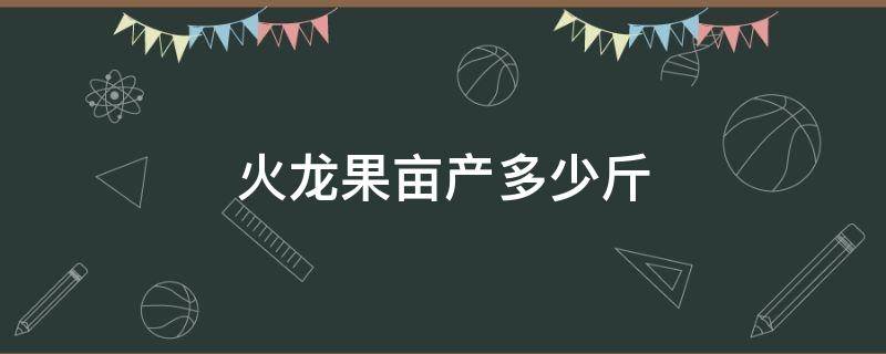 火龙果亩产多少斤 火龙果亩产量多少斤