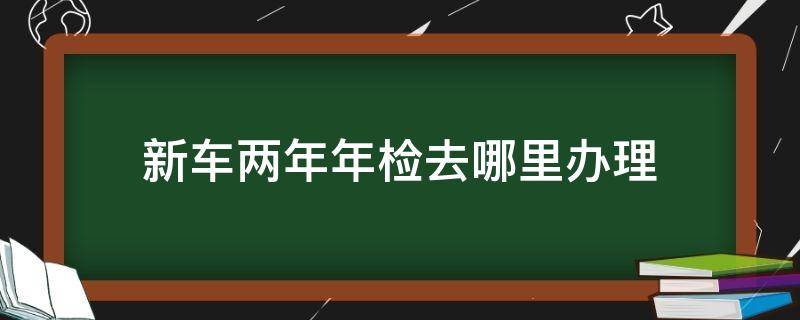 新车两年年检去哪里办理 新车两年年检在哪里办理