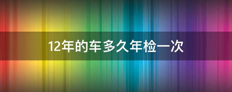 12年的车多久年检一次（开了12年的车多久年检一次）