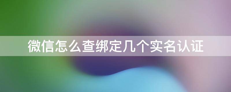 微信怎么查绑定几个实名认证 怎么查询自己的实名认证绑定了几个微信