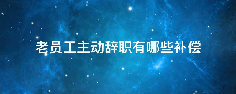 老員工主動辭職有哪些補償（老員工主動辭職有補償嗎）