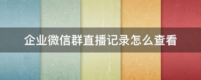 企業(yè)微信群直播記錄怎么查看（企業(yè)微信群直播回放）