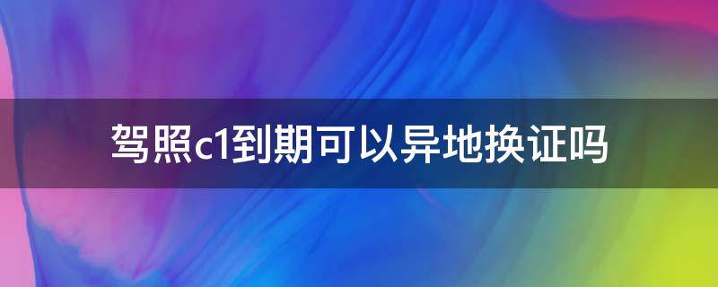 駕照c1到期可以異地?fù)Q證嗎（c1駕駛證期滿(mǎn)可以異地?fù)Q證嗎）