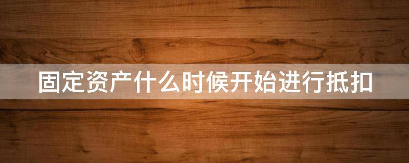 固定资产什么时候开始进行抵扣 固定资产什么时候开始进行抵扣的