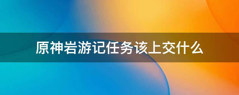 原神岩游记任务该上交什么 原神岩游记任务材料消失