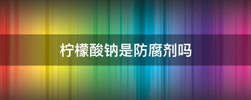 檸檬酸鈉是防腐劑嗎（檸檬酸和檸檬酸鈉是防腐劑嗎）