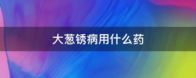 大葱锈病用什么药 大葱锈病用什么药好