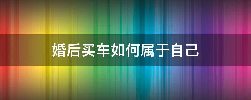 婚后买车如何属于自己 婚后买车怎样约定属于一个人