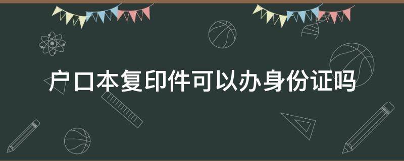 户口本复印件可以办身份证吗 拿着户口本复印件可以办身份证吗