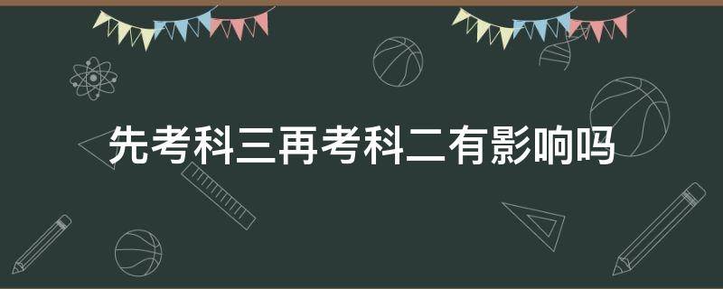 先考科三再考科二有影响吗 先考科三再考科二,科二挂了影响科三吗