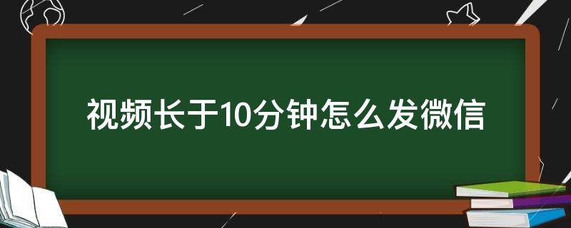 视频长于10分钟怎么发微信（视频长于10分钟怎么发微信朋友圈）