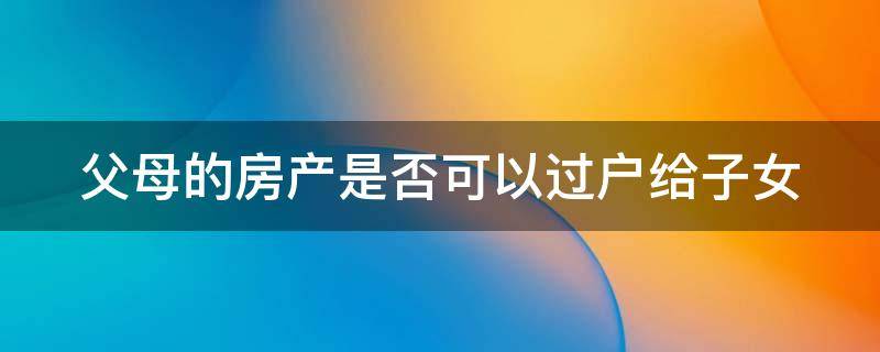 父母的房产是否可以过户给子女 父母的房子可以以买卖的名义过户到子女名下吗