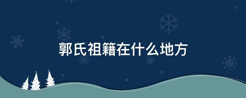 郭氏祖籍在什么地方 郭氏发源地在哪个省