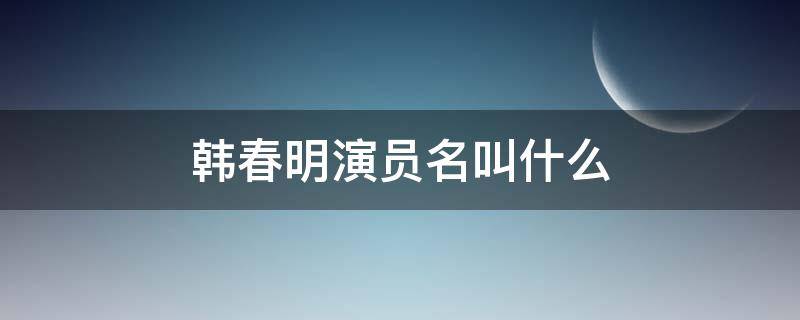 韩春明演员名叫什么（韩春明的演员叫什么名字）