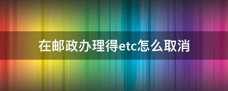 在郵政辦理得etc怎么取消 取消郵政etc怎么辦理流程