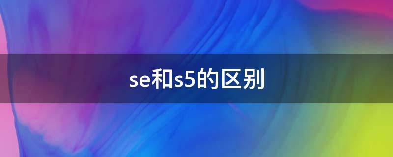 se和s5的区别（se和s5的区别哪个好）