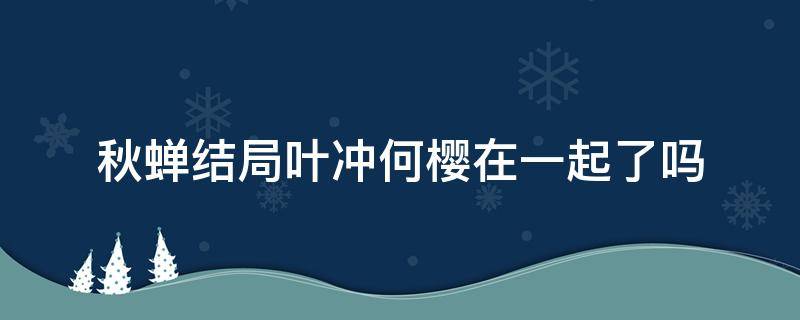 秋蟬結(jié)局葉沖何櫻在一起了嗎（秋蟬何櫻和葉沖第幾集確定戀愛關(guān)系）