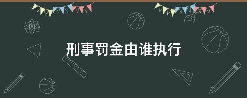 刑事罰金由誰執(zhí)行（罰金屬于刑事處罰嗎）