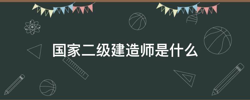 国家二级建造师是什么（国家二级建造师是什么意思）