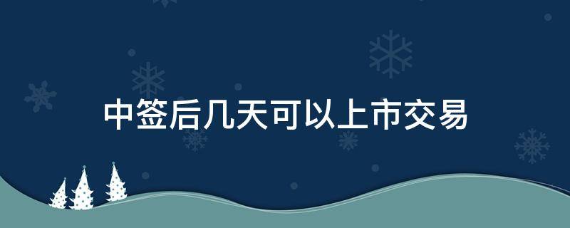 中签后几天可以上市交易（中签后什么时候可以交易）