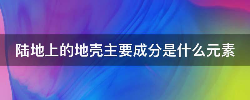 陆地上的地壳主要成分是什么元素 陆地上的地壳主要成分是什么元素太空还有什么有趣的事