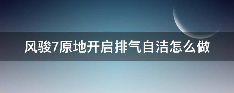 风骏7原地开启排气自洁怎么做（风骏7原地开启排气自洁怎么操作）