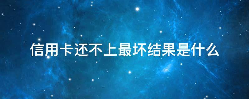 信用卡还不上最坏结果是什么 为什么信用卡永远还不完