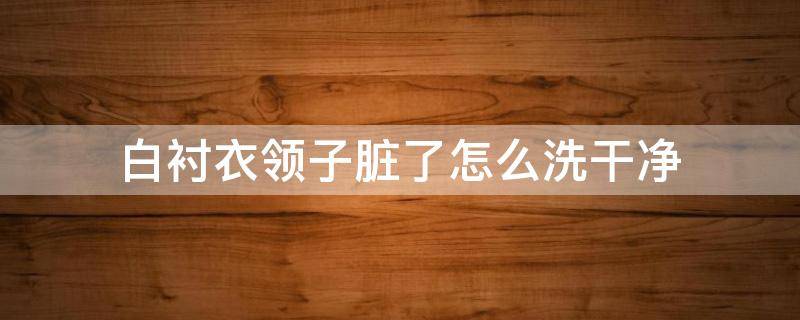 白襯衣領子臟了怎么洗干凈 白色襯衣領子容易臟怎么辦