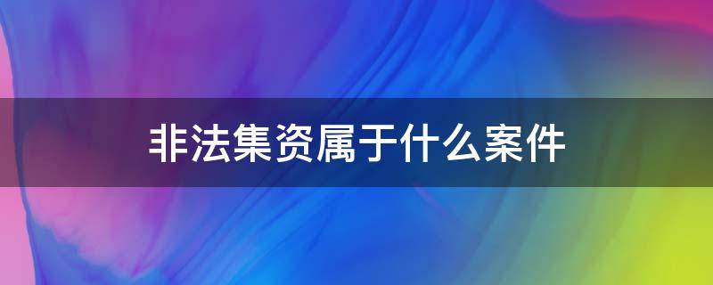 非法集資屬于什么案件 什么是非法集資犯罪案件