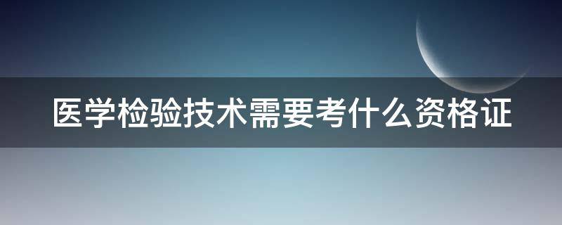 医学检验技术需要考什么资格证（医学检验技术需要考哪些证）