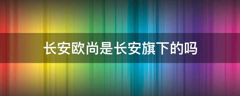 长安欧尚是长安旗下的吗 欧尚是不是长安旗下