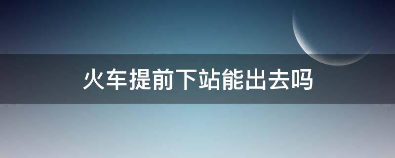 火车提前下站能出去吗（坐火车能不能提前下站）