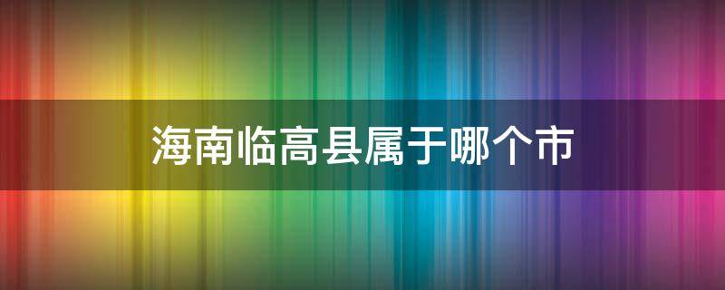 海南临高县属于哪个市（海南临高县是属于海南哪个城市）