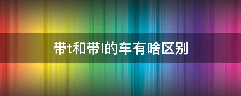 帶t和帶l的車有啥區(qū)別（汽車帶t和帶l）