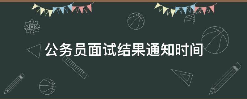 公务员面试结果通知时间（公务员面试结果公布时间）