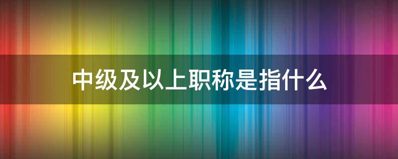 中级及以上职称是指什么 教师中级及以上职称是指什么