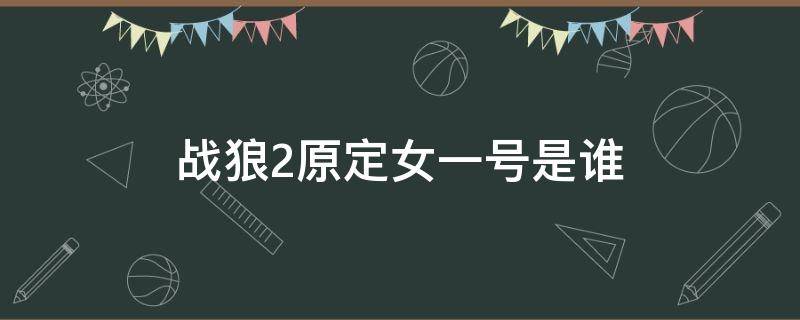 戰(zhàn)狼2原定女一號是誰（戰(zhàn)狼2原定女主角是誰揭曉）