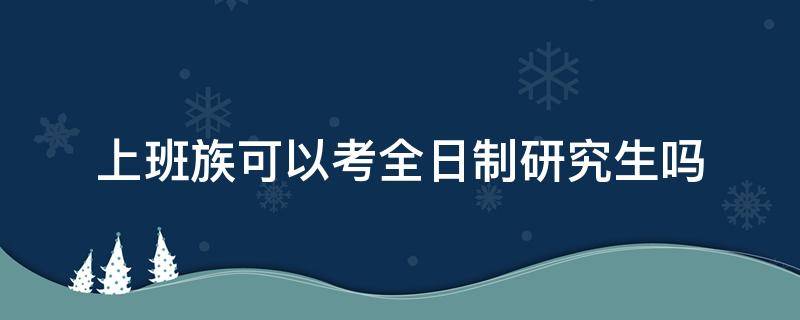 上班族可以考全日制研究生吗 上班能不能考全日制研究生