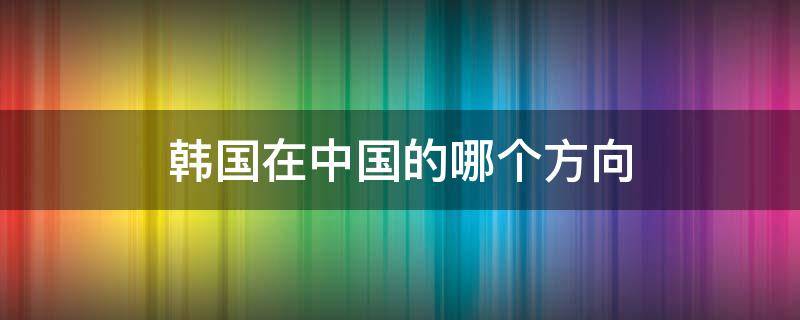 韩国在中国的哪个方向（韩国在中国的哪个方向韩国周边靠近那个国家）